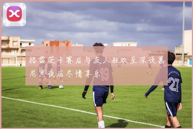 格雷茨卡赛后与友人狂欢至深夜慕尼黑夜店尽情享乐