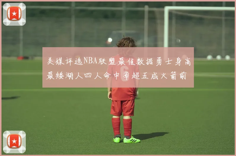 美媒评选NBA联盟最佳数据勇士身高最矮湖人四人命中率超五成火箭前场篮板率显优势